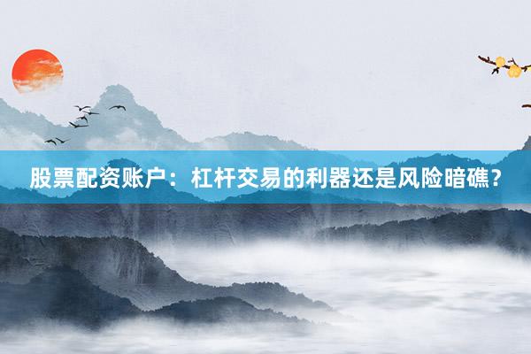 股票配资账户：杠杆交易的利器还是风险暗礁？