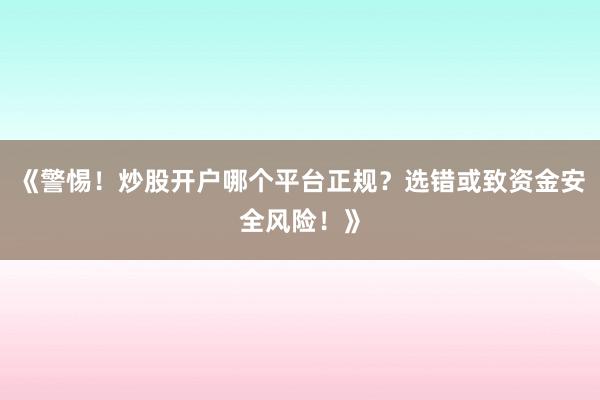 《警惕！炒股开户哪个平台正规？选错或致资金安全风险！》