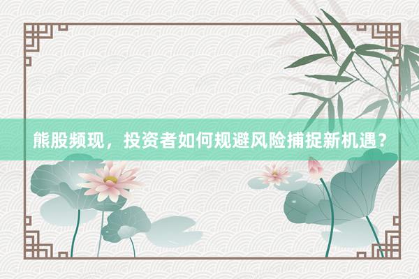 熊股频现，投资者如何规避风险捕捉新机遇？