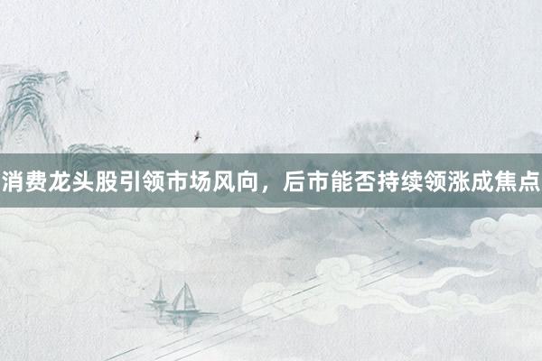 消费龙头股引领市场风向，后市能否持续领涨成焦点