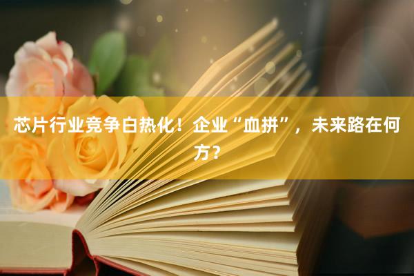 芯片行业竞争白热化！企业“血拼”，未来路在何方？