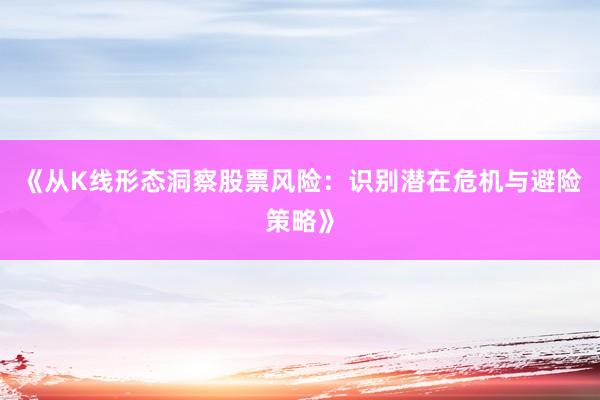 《从K线形态洞察股票风险：识别潜在危机与避险策略》