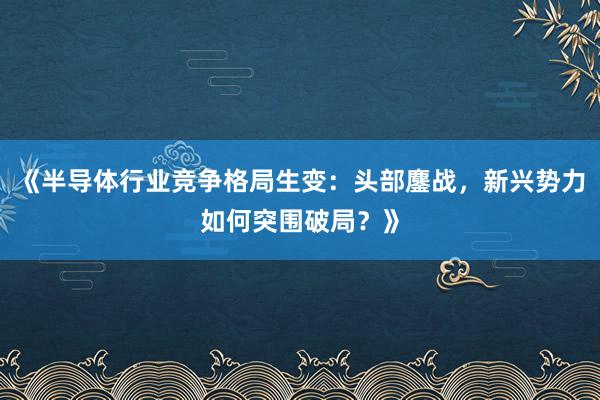 《半导体行业竞争格局生变：头部鏖战，新兴势力如何突围破局？》