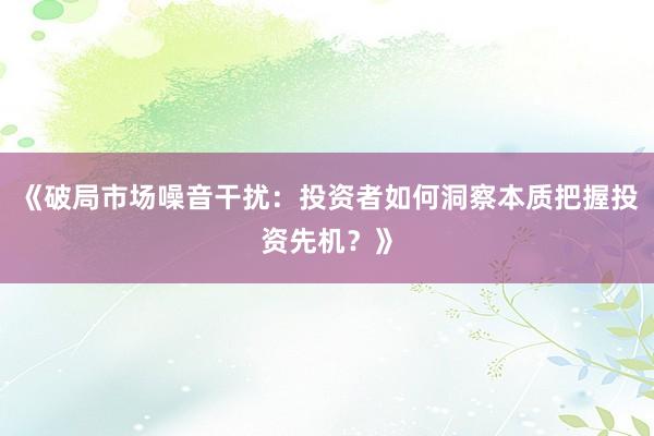 《破局市场噪音干扰：投资者如何洞察本质把握投资先机？》