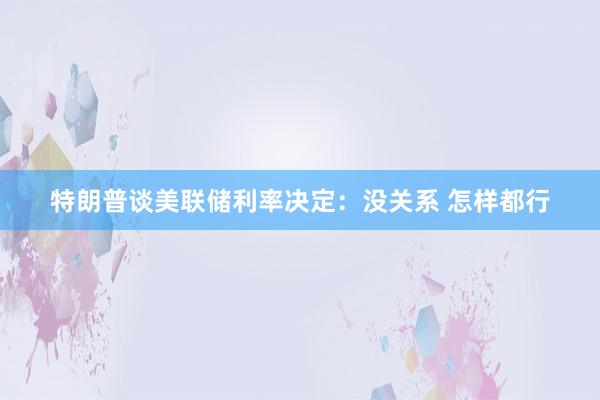 特朗普谈美联储利率决定：没关系 怎样都行