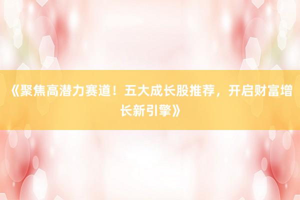 《聚焦高潜力赛道！五大成长股推荐，开启财富增长新引擎》