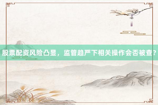 股票配资风险凸显，监管趋严下相关操作会否被查？