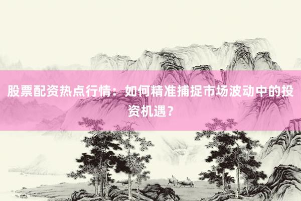 股票配资热点行情：如何精准捕捉市场波动中的投资机遇？