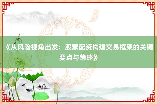 《从风险视角出发：股票配资构建交易框架的关键要点与策略》