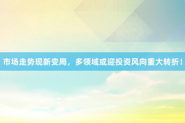 市场走势现新变局，多领域或迎投资风向重大转折！