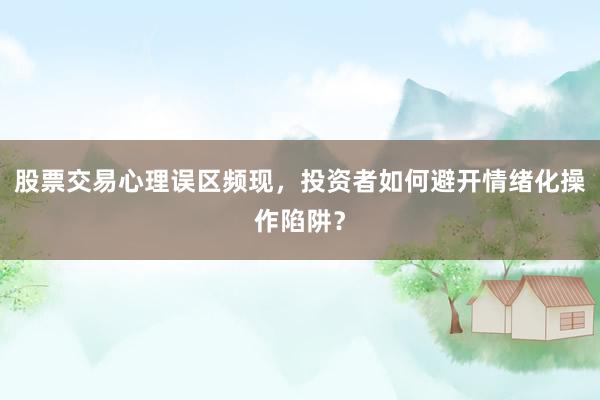 股票交易心理误区频现，投资者如何避开情绪化操作陷阱？