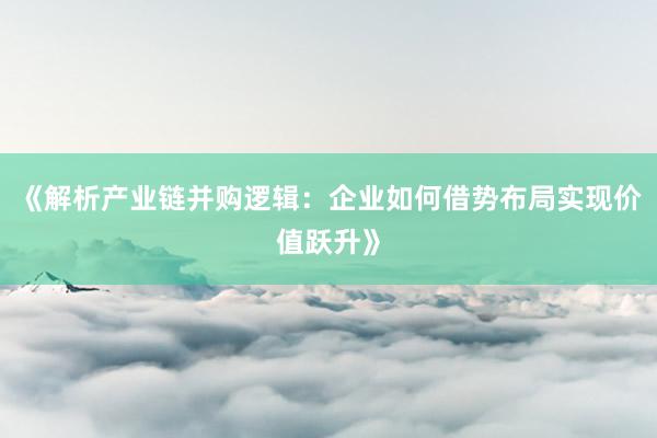 《解析产业链并购逻辑：企业如何借势布局实现价值跃升》