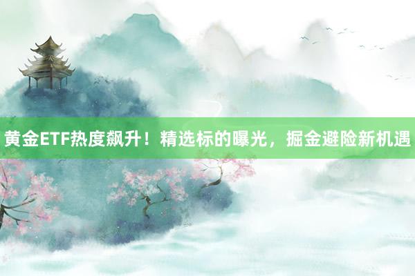 黄金ETF热度飙升！精选标的曝光，掘金避险新机遇