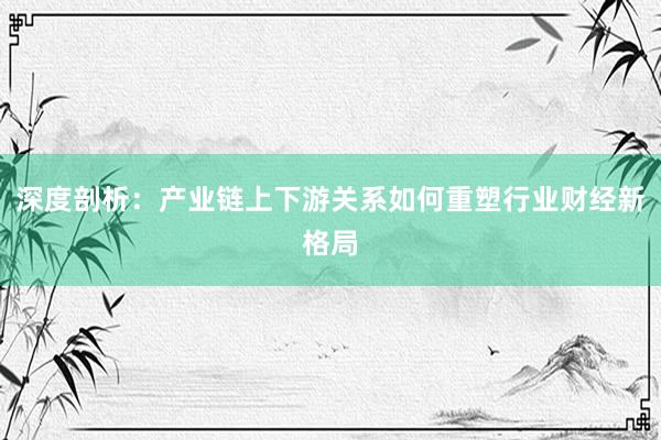 深度剖析：产业链上下游关系如何重塑行业财经新格局