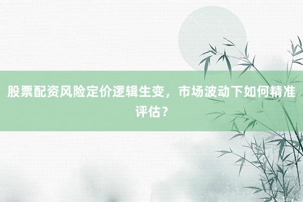 股票配资风险定价逻辑生变，市场波动下如何精准评估？