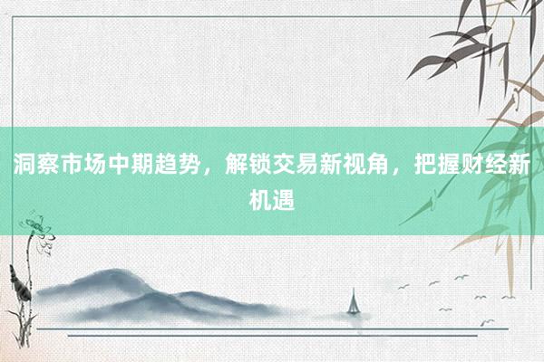 洞察市场中期趋势，解锁交易新视角，把握财经新机遇