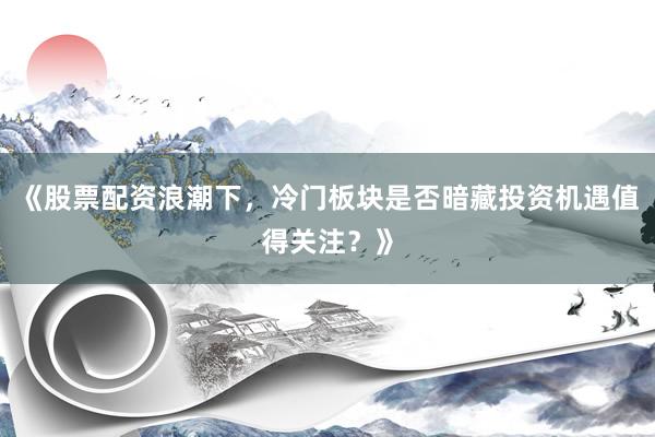 《股票配资浪潮下，冷门板块是否暗藏投资机遇值得关注？》