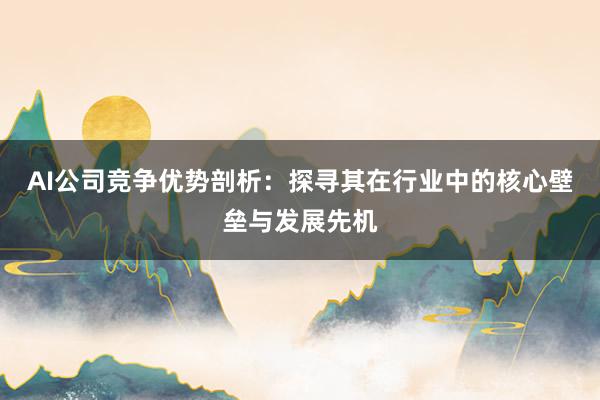 AI公司竞争优势剖析：探寻其在行业中的核心壁垒与发展先机