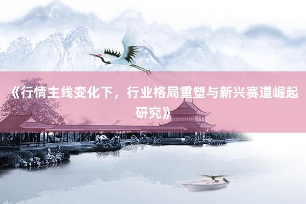 《行情主线变化下，行业格局重塑与新兴赛道崛起研究》