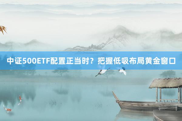 中证500ETF配置正当时？把握低吸布局黄金窗口