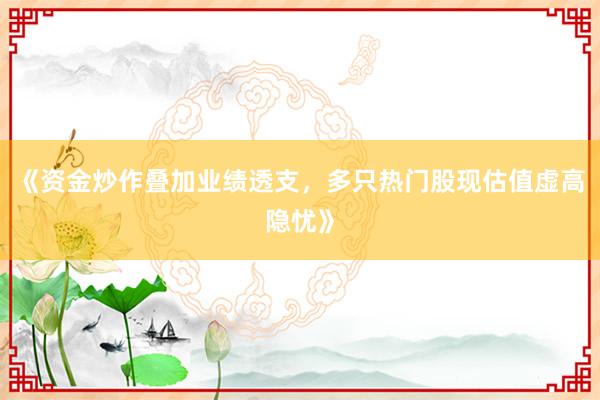 《资金炒作叠加业绩透支，多只热门股现估值虚高隐忧》