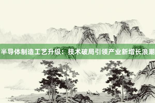 半导体制造工艺升级：技术破局引领产业新增长浪潮