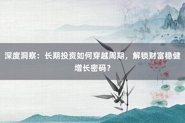深度洞察：长期投资如何穿越周期，解锁财富稳健增长密码？