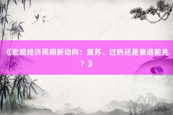 《宏观经济周期新动向：复苏、过热还是衰退前兆？》