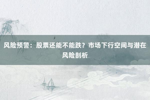 风险预警：股票还能不能跌？市场下行空间与潜在风险剖析