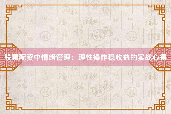股票配资中情绪管理：理性操作稳收益的实战心得