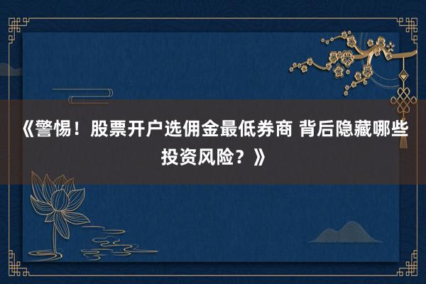 《警惕！股票开户选佣金最低券商 背后隐藏哪些投资风险？》