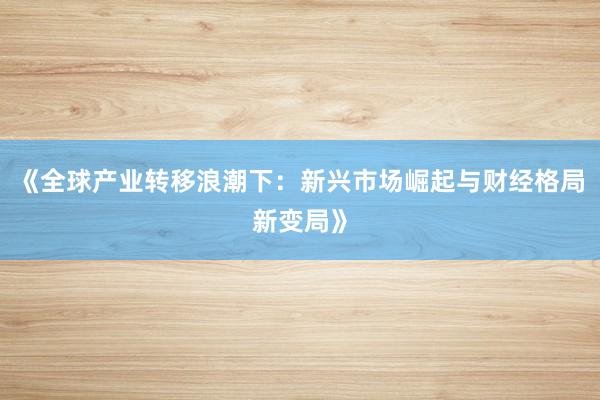 《全球产业转移浪潮下：新兴市场崛起与财经格局新变局》