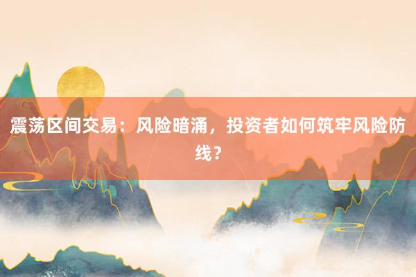 震荡区间交易：风险暗涌，投资者如何筑牢风险防线？
