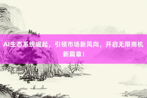 AI生态系统崛起，引领市场新风向，开启无限商机新篇章！