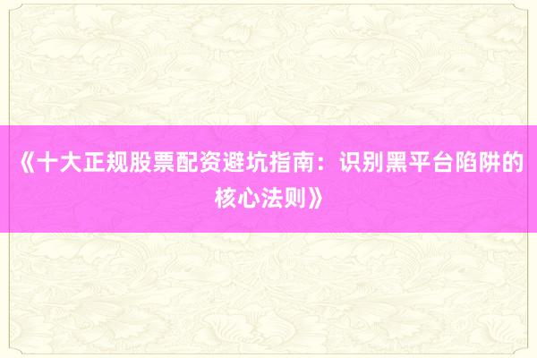 《十大正规股票配资避坑指南：识别黑平台陷阱的核心法则》