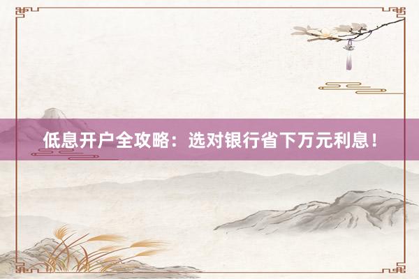 低息开户全攻略：选对银行省下万元利息！