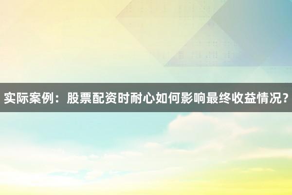 实际案例：股票配资时耐心如何影响最终收益情况？