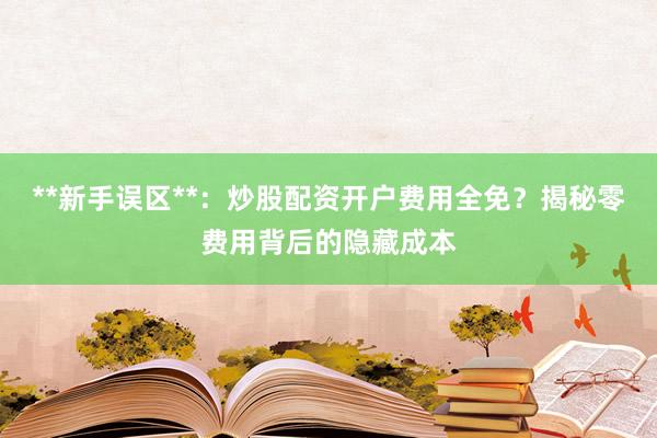 **新手误区**：炒股配资开户费用全免？揭秘零费用背后的隐藏成本