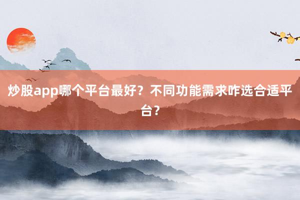 炒股app哪个平台最好？不同功能需求咋选合适平台？