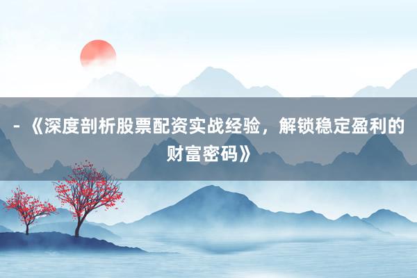 - 《深度剖析股票配资实战经验，解锁稳定盈利的财富密码》