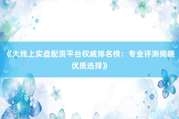 《大线上实盘配资平台权威排名榜：专业评测揭晓优质选择》