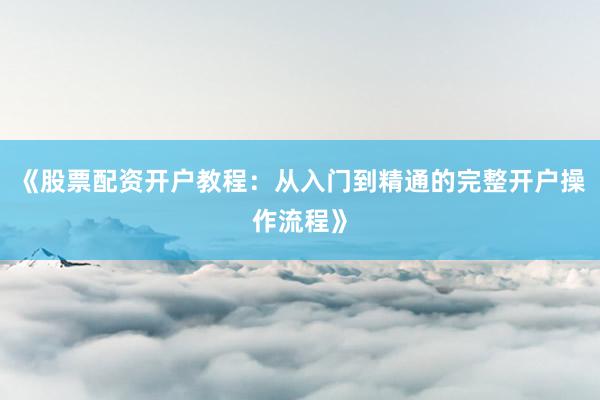 《股票配资开户教程：从入门到精通的完整开户操作流程》