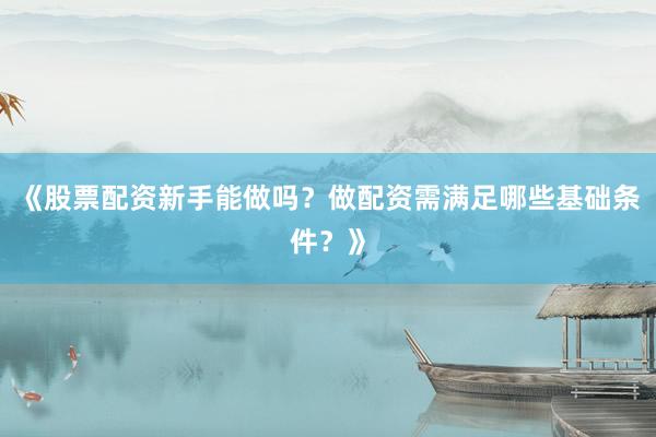 《股票配资新手能做吗？做配资需满足哪些基础条件？》