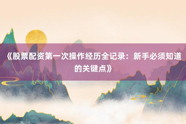 《股票配资第一次操作经历全记录：新手必须知道的关键点》