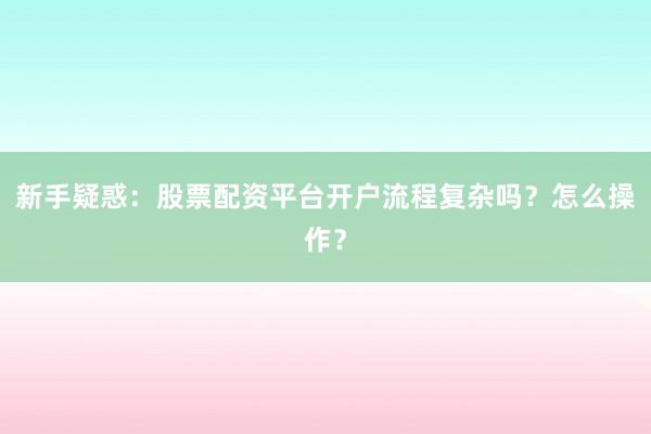 新手疑惑：股票配资平台开户流程复杂吗？怎么操作？