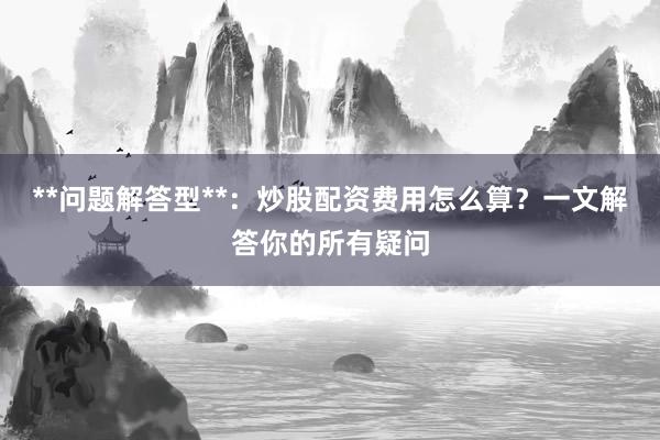 **问题解答型**：炒股配资费用怎么算？一文解答你的所有疑问