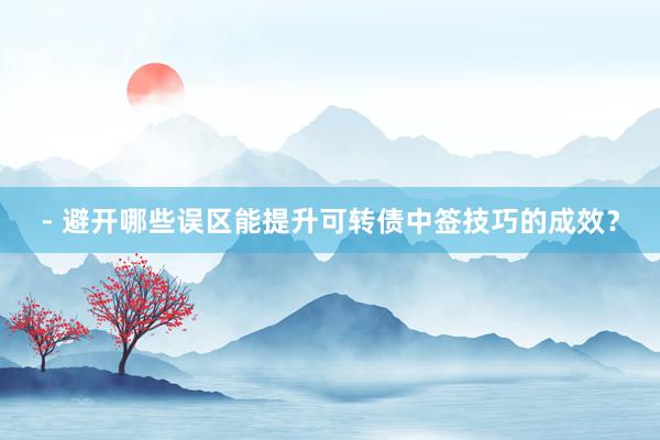 - 避开哪些误区能提升可转债中签技巧的成效？