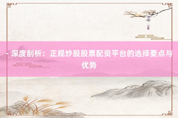 - 深度剖析：正规炒股股票配资平台的选择要点与优势