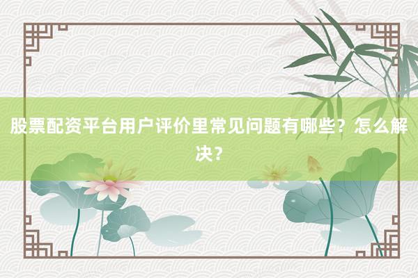 股票配资平台用户评价里常见问题有哪些？怎么解决？