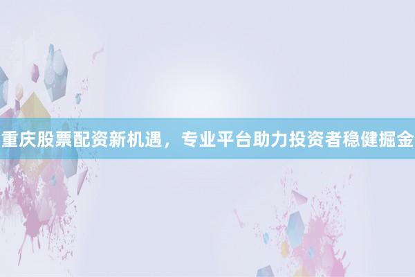 重庆股票配资新机遇，专业平台助力投资者稳健掘金